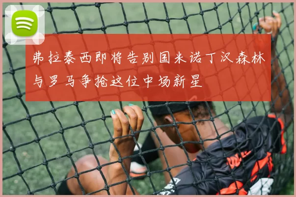 弗拉泰西即将告别国米诺丁汉森林与罗马争抢这位中场新星