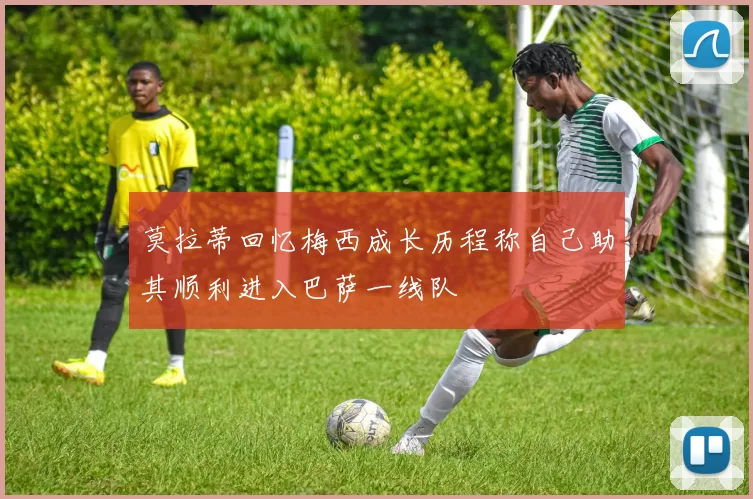 莫拉蒂回忆梅西成长历程称自己助其顺利进入巴萨一线队