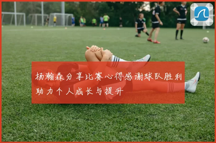 杨瀚森分享比赛心得感谢球队胜利助力个人成长与提升