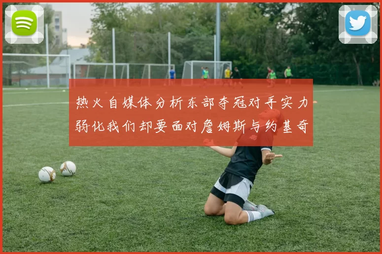 热火自媒体分析东部夺冠对手实力弱化我们却要面对詹姆斯与约基奇的挑战
