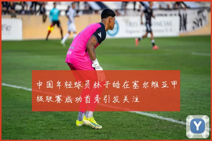 中国年轻球员林子皓在塞尔维亚甲级联赛成功首秀引发关注