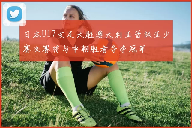 日本U17女足大胜澳大利亚晋级亚少赛决赛将与中朝胜者争夺冠军