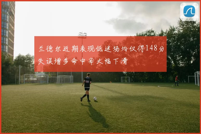 兰德尔近期表现低迷场均仅得148分失误增多命中率大幅下滑