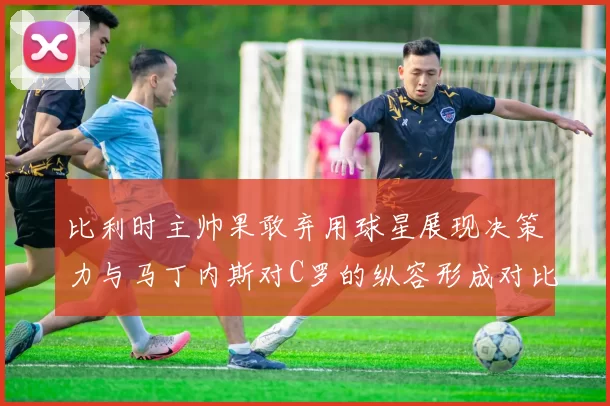 比利时主帅果敢弃用球星展现决策力与马丁内斯对C罗的纵容形成对比