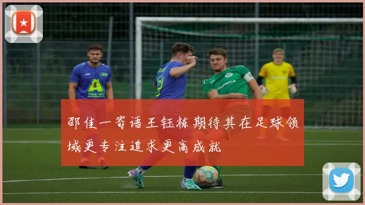 邵佳一寄语王钰栋期待其在足球领域更专注追求更高成就