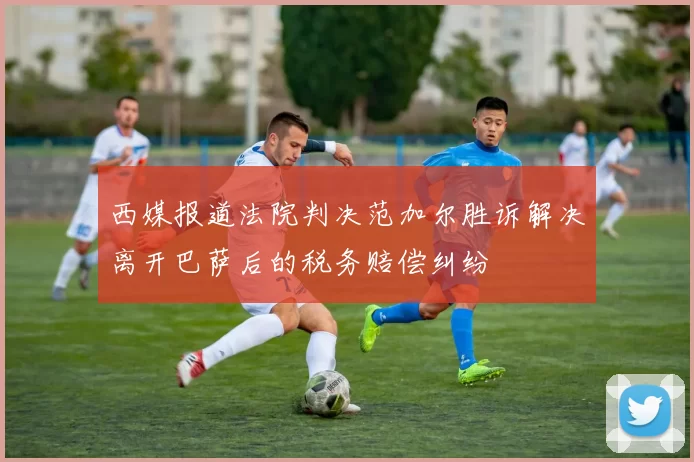 西媒报道法院判决范加尔胜诉解决离开巴萨后的税务赔偿纠纷