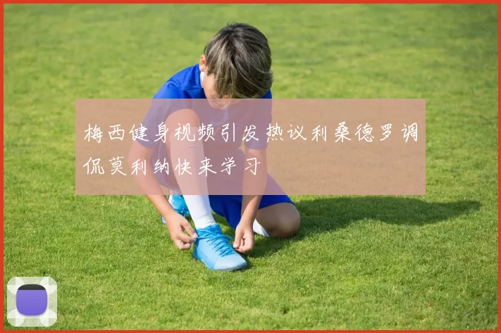 梅西健身视频引发热议利桑德罗调侃莫利纳快来学习