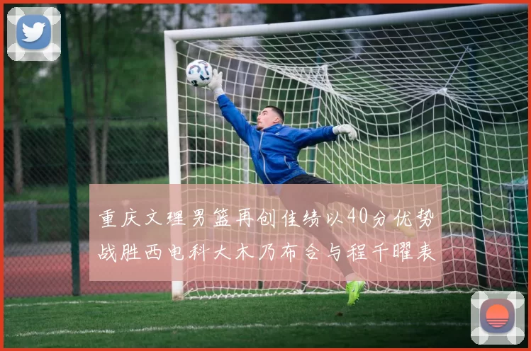 重庆文理男篮再创佳绩以40分优势战胜西电科大木乃布合与程千曜表现出色