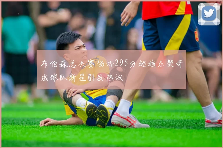 布伦森总决赛场均295分超越东契奇成球队新星引发热议