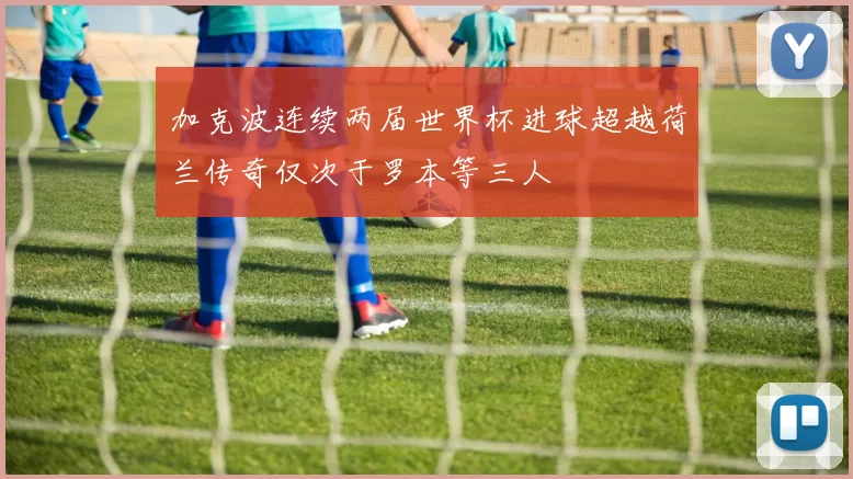 加克波连续两届世界杯进球超越荷兰传奇仅次于罗本等三人