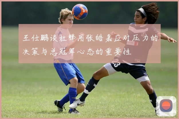 王仕鹏谈杜锋用张皓嘉应对压力的决策与总冠军心态的重要性
