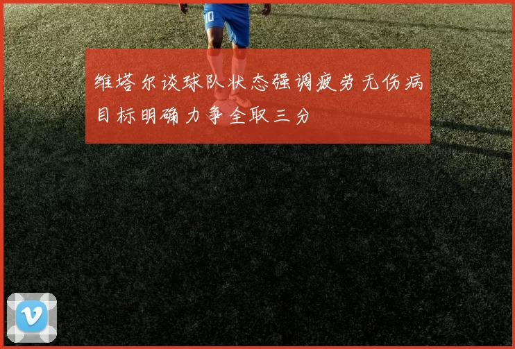维塔尔谈球队状态强调疲劳无伤病目标明确力争全取三分