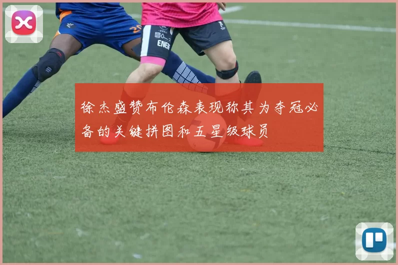 徐杰盛赞布伦森表现称其为夺冠必备的关键拼图和五星级球员
