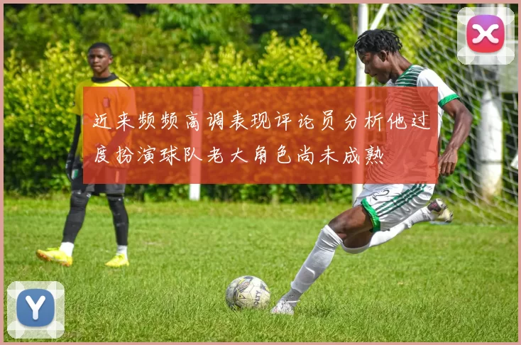近来频频高调表现评论员分析他过度扮演球队老大角色尚未成熟