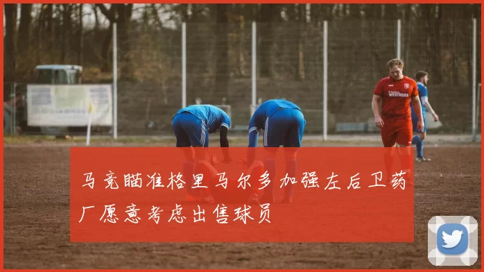 马竞瞄准格里马尔多加强左后卫药厂愿意考虑出售球员