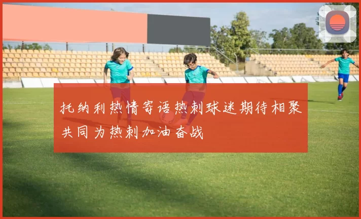 托纳利热情寄语热刺球迷期待相聚共同为热刺加油奋战
